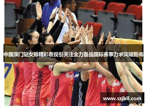 中国澳门站女排精彩表现引关注全力备战国际赛事力求突破新高