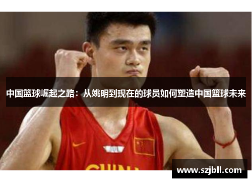 中国篮球崛起之路：从姚明到现在的球员如何塑造中国篮球未来