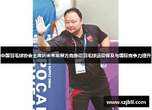 中国羽毛球协会主席谈未来发展方向推动羽毛球运动普及与国际竞争力提升