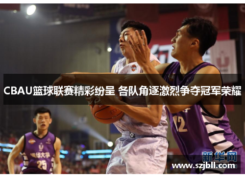 CBAU篮球联赛精彩纷呈 各队角逐激烈争夺冠军荣耀