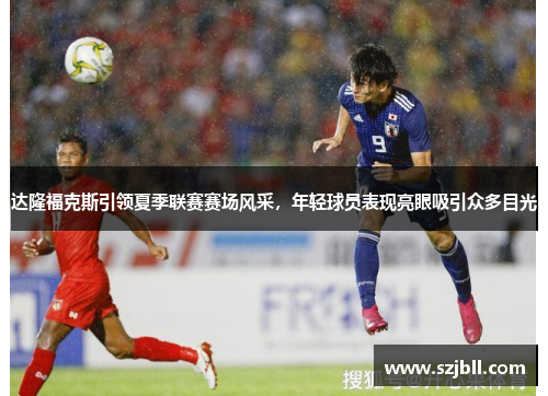 达隆福克斯引领夏季联赛赛场风采，年轻球员表现亮眼吸引众多目光