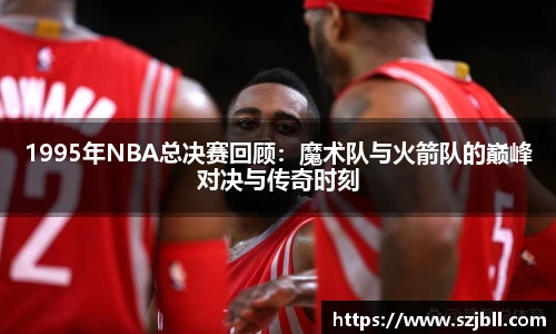 1995年NBA总决赛回顾：魔术队与火箭队的巅峰对决与传奇时刻